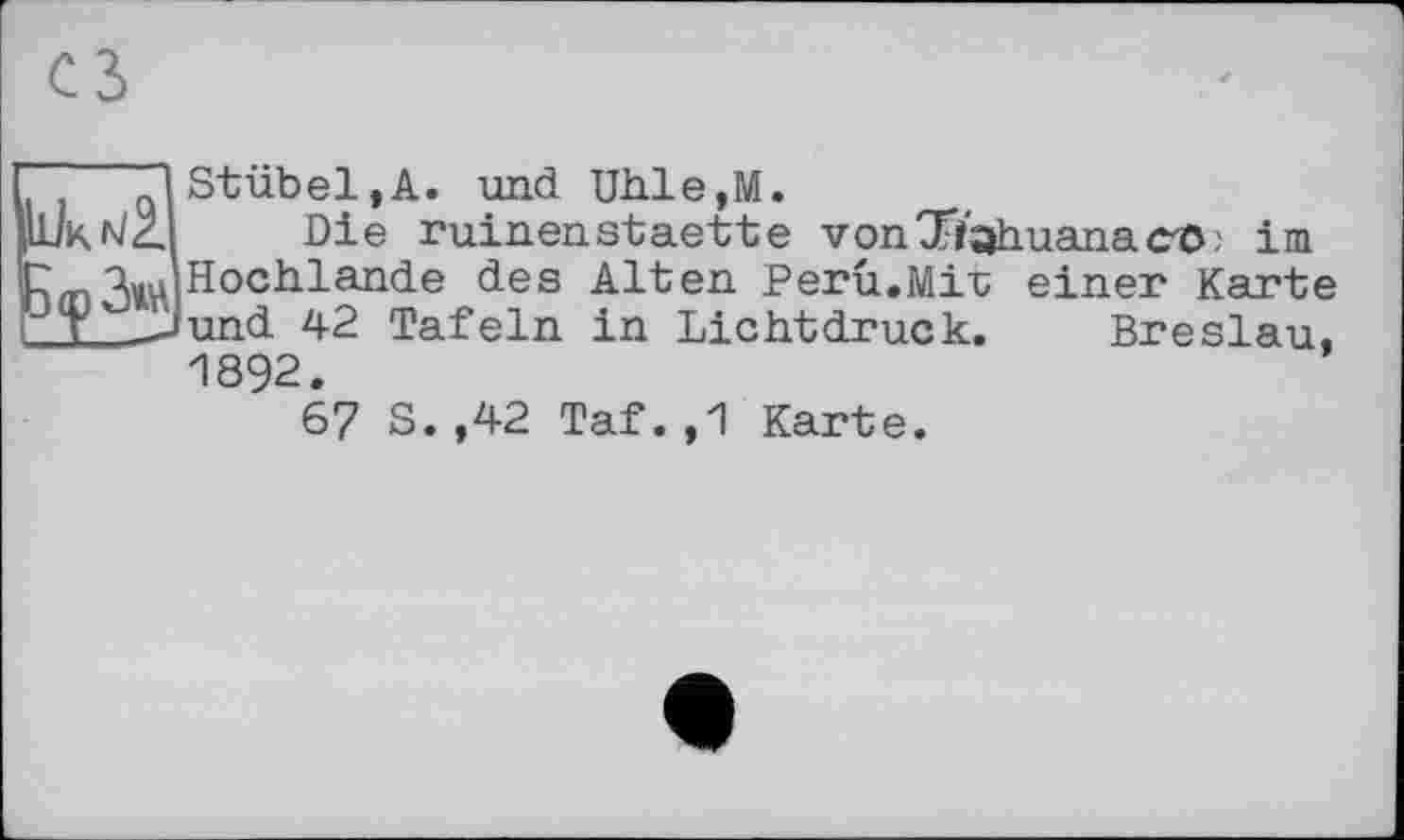 ﻿’ "lStübel,A. und Uhle,M.
'к ^2. Die ruinenstaette von9Tfahuanac/ö; im mHochlande des Alten Peru.Mir einer Karte I___Jund 42 Tafeln in Lichtdruck. Breslau,
1892.
67 S.,42 Taf.,1 Karte.